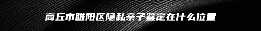 商丘市睢阳区隐私亲子鉴定在什么位置