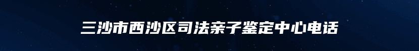 三沙市西沙区司法亲子鉴定中心电话