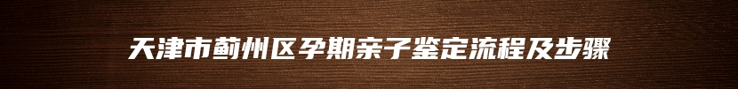 天津市蓟州区孕期亲子鉴定流程及步骤