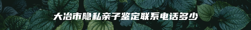 大冶市隐私亲子鉴定联系电话多少