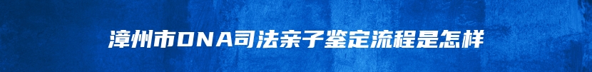 漳州市DNA司法亲子鉴定流程是怎样