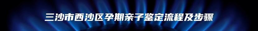 三沙市西沙区孕期亲子鉴定流程及步骤