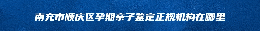 南充市顺庆区孕期亲子鉴定正规机构在哪里