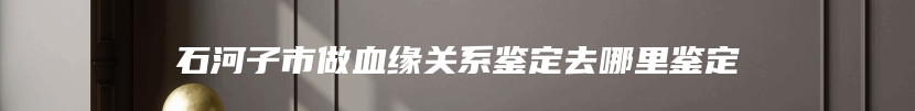 石河子市做血缘关系鉴定去哪里鉴定