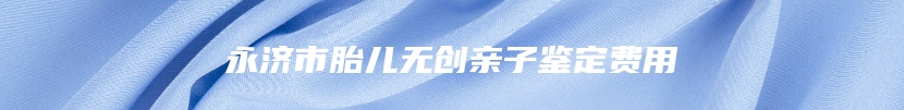 永济市胎儿无创亲子鉴定费用
