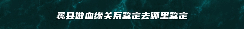 蠡县做血缘关系鉴定去哪里鉴定