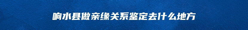 响水县做亲缘关系鉴定去什么地方
