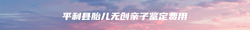 平利县胎儿无创亲子鉴定费用
