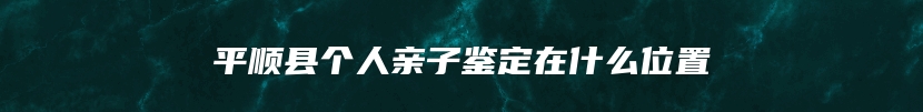 平顺县个人亲子鉴定在什么位置