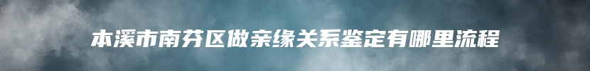 本溪市南芬区做亲缘关系鉴定有哪里流程