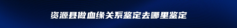 资源县做血缘关系鉴定去哪里鉴定