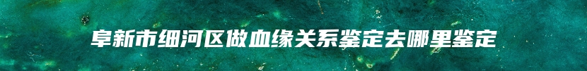 阜新市细河区做血缘关系鉴定去哪里鉴定