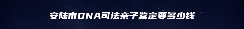 安陆市DNA司法亲子鉴定要多少钱