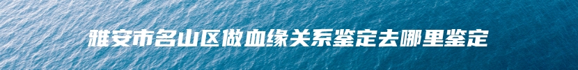 雅安市名山区做血缘关系鉴定去哪里鉴定