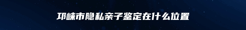 邛崃市隐私亲子鉴定在什么位置