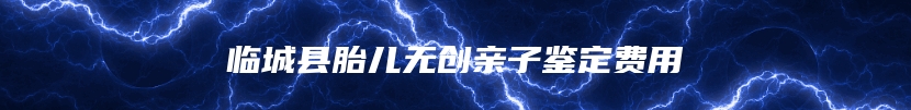 临城县胎儿无创亲子鉴定费用