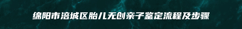 绵阳市涪城区胎儿无创亲子鉴定流程及步骤