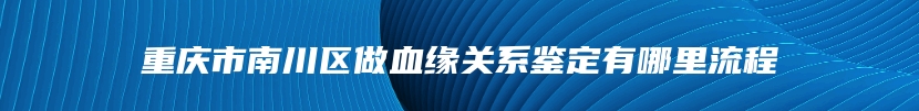 重庆市南川区做血缘关系鉴定有哪里流程