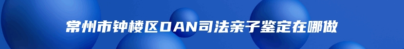 常州市钟楼区DAN司法亲子鉴定在哪做