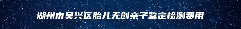 湖州市吴兴区胎儿无创亲子鉴定检测费用