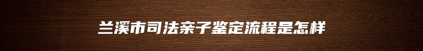 兰溪市司法亲子鉴定流程是怎样