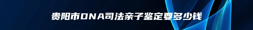 贵阳市DNA司法亲子鉴定要多少钱