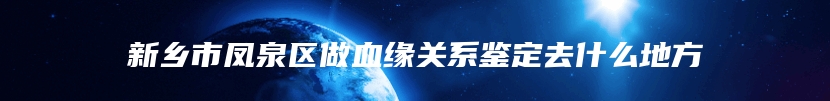 新乡市凤泉区做血缘关系鉴定去什么地方