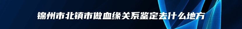 锦州市北镇市做血缘关系鉴定去什么地方