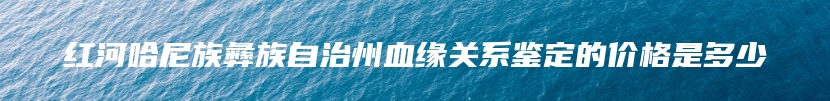 红河哈尼族彝族自治州血缘关系鉴定的价格是多少