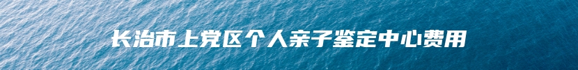 长治市上党区个人亲子鉴定中心费用