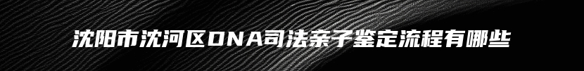 沈阳市沈河区DNA司法亲子鉴定流程有哪些