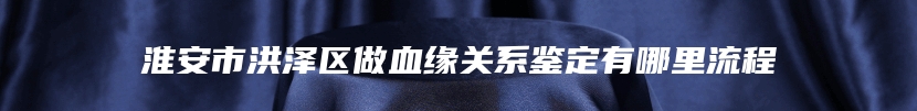 淮安市洪泽区做血缘关系鉴定有哪里流程