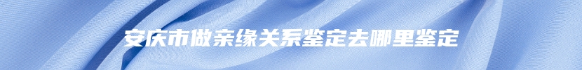 安庆市做亲缘关系鉴定去哪里鉴定