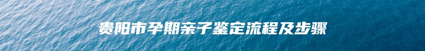 贵阳市孕期亲子鉴定流程及步骤