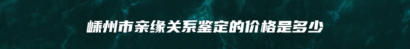 嵊州市亲缘关系鉴定的价格是多少