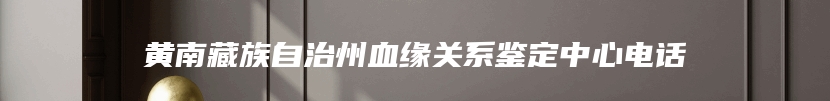 黄南藏族自治州血缘关系鉴定中心电话