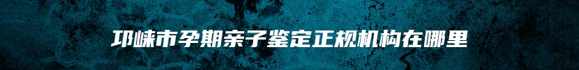 邛崃市孕期亲子鉴定正规机构在哪里