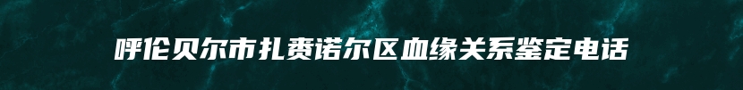 呼伦贝尔市扎赉诺尔区血缘关系鉴定电话