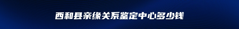 西和县亲缘关系鉴定中心多少钱