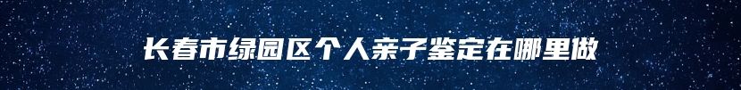 长春市绿园区个人亲子鉴定在哪里做