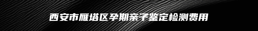 西安市雁塔区孕期亲子鉴定检测费用