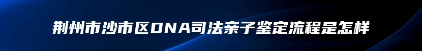 荆州市沙市区DNA司法亲子鉴定流程是怎样