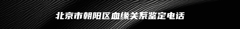 北京市朝阳区血缘关系鉴定电话