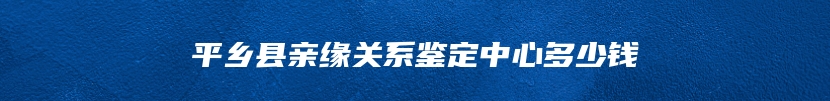 平乡县亲缘关系鉴定中心多少钱