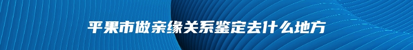 平果市做亲缘关系鉴定去什么地方