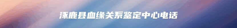 涿鹿县血缘关系鉴定中心电话