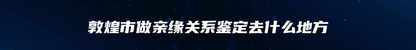 敦煌市做亲缘关系鉴定去什么地方