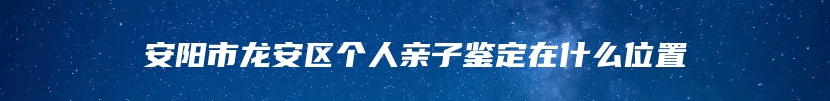 安阳市龙安区个人亲子鉴定在什么位置