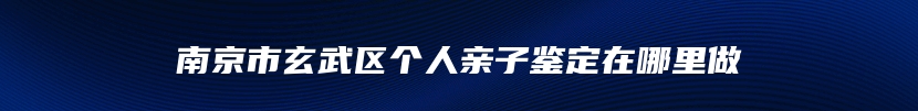 南京市玄武区个人亲子鉴定在哪里做