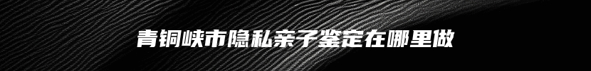 青铜峡市隐私亲子鉴定在哪里做